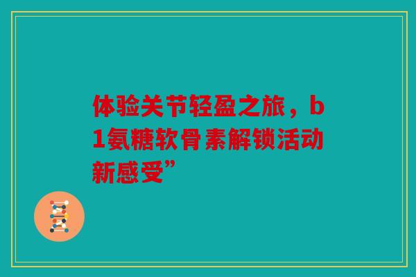 体验关节轻盈之旅,b1氨糖软骨素解锁活动新感受” 体验关节轻盈之旅,b1氨糖软骨素解锁活动新感受”