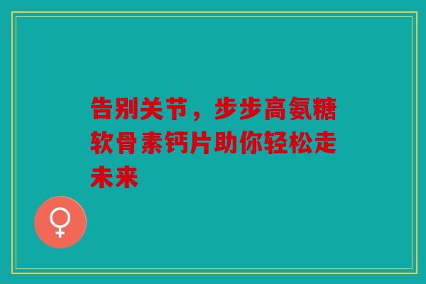 告别关节,步步高氨糖软骨素钙片助你轻松走未来 告别关节,步步高氨糖软骨素钙片助你轻松走未来