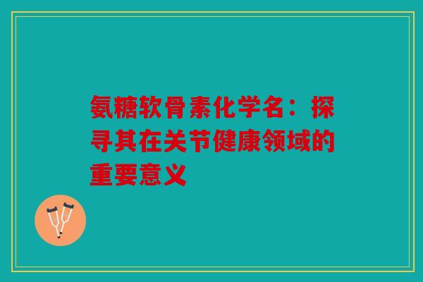 氨糖软骨素化学名：探寻其在关节健康领域的重要意义