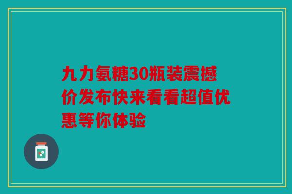 九力氨糖30瓶装震撼价发布快来看看超值优惠等你体验 九力氨糖30瓶装震撼价发布快来看看超值优惠等你体验