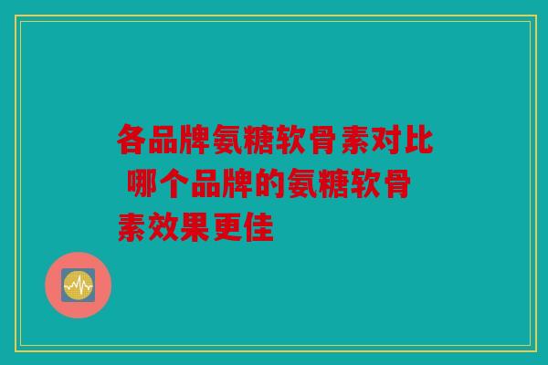 各品牌氨糖软骨素对比 哪个品牌的氨糖软骨素效果更佳 各品牌氨糖软骨素对比 哪个品牌的氨糖软骨素效果更佳