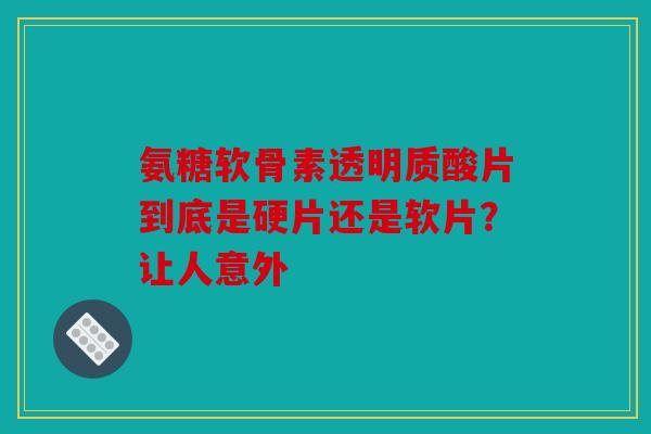 氨糖软骨素透明质酸片到底是硬片还是软片?让人意外 氨糖软骨素透明质酸片到底是硬片还是软片?让人意外