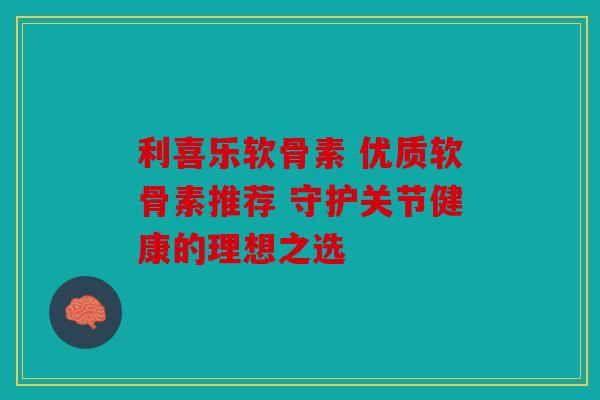 利喜乐软骨素 优质软骨素推荐 守护关节健康的理想之选 利喜乐软骨素 优质软骨素推荐 守护关节健康的理想之选