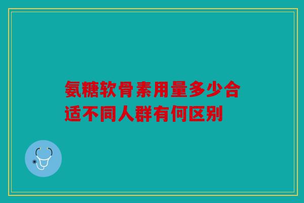 氨糖软骨素用量多少合适不同人群有何区别 氨糖软骨素用量多少合适不同人群有何区别