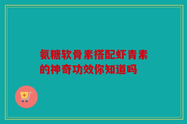 氨糖软骨素搭配虾青素的神奇功效你知道吗 氨糖软骨素搭配虾青素的神奇功效你知道吗