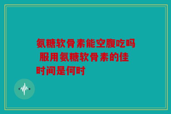 氨糖软骨素能空腹吃吗 服用氨糖软骨素的佳时间是何时 氨糖软骨素能空腹吃吗 服用氨糖软骨素的佳时间是何时