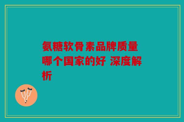 氨糖软骨素品牌质量 哪个国家的好 深度解析 氨糖软骨素品牌质量 哪个国家的好 深度解析