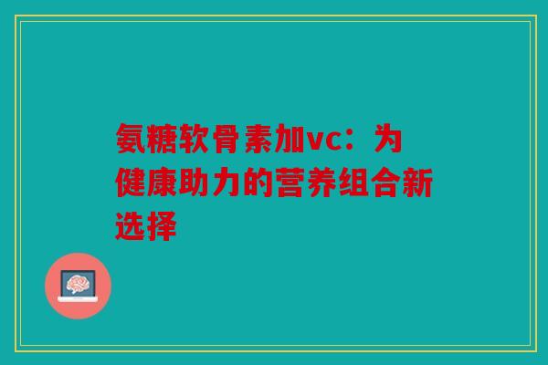 氨糖软骨素加vc:为健康助力的营养组合新选择 氨糖软骨素加vc:为健康助力的营养组合新选择
