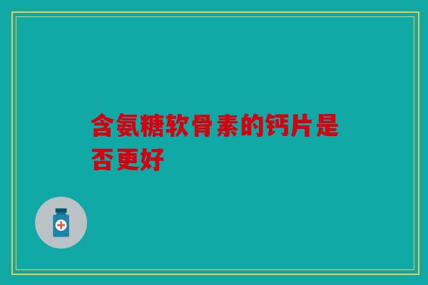 含氨糖软骨素的钙片是否更好 含氨糖软骨素的钙片是否更好