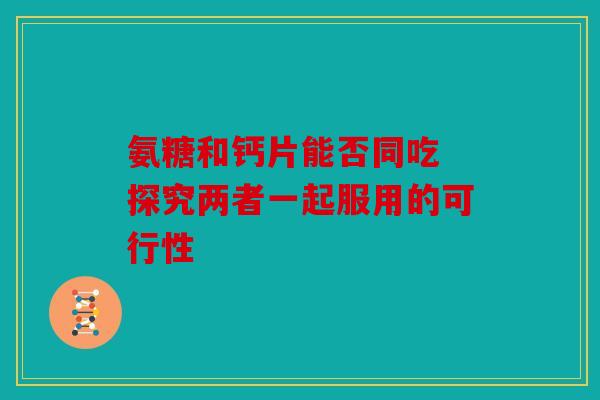 氨糖和钙片能否同吃 探究两者一起服用的可行性 氨糖和钙片能否同吃 探究两者一起服用的可行性