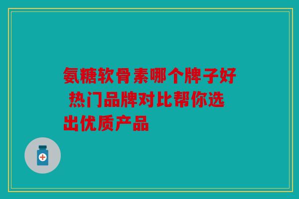 氨糖软骨素哪个牌子好 热门品牌对比帮你选出优质产品