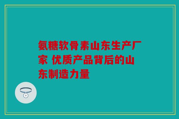 氨糖软骨素山东生产厂家 优质产品背后的山东制造力量 氨糖软骨素山东生产厂家 优质产品背后的山东制造力量