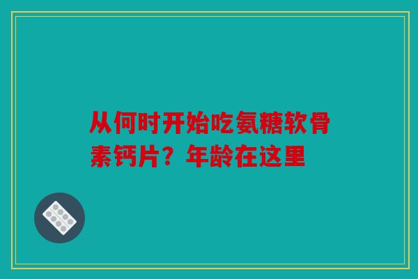 从何时开始吃氨糖软骨素钙片？年龄在这里