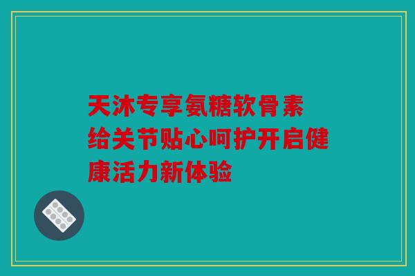 天沐专享氨糖软骨素 给关节贴心呵护开启健康活力新体验 天沐专享氨糖软骨素 给关节贴心呵护开启健康活力新体验