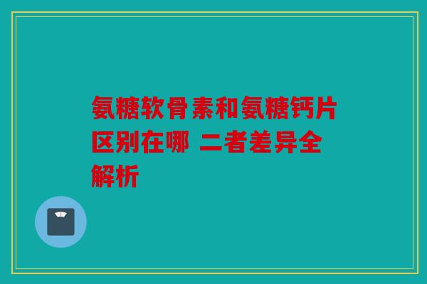 氨糖软骨素和氨糖钙片区别在哪 二者差异全解析