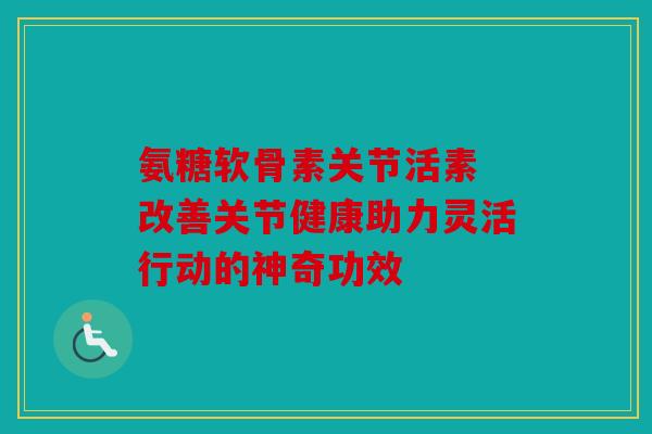 氨糖软骨素关节活素 改善关节健康助力灵活行动的神奇功效 氨糖软骨素关节活素 改善关节健康助力灵活行动的神奇功效