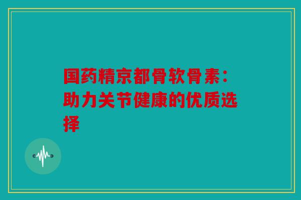 国药精京都骨软骨素：助力关节健康的优质选择