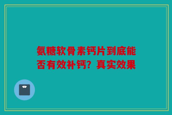 氨糖软骨素钙片到底能否有效补钙?真实效果 氨糖软骨素钙片到底能否有效补钙?真实效果