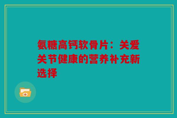 氨糖高钙软骨片：关爱关节健康的营养补充新选择