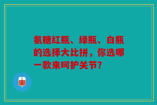氨糖红瓶、绿瓶、白瓶的选择大比拼,你选哪一款来呵护关节? 氨糖红瓶、绿瓶、白瓶的选择大比拼,你选哪一款来呵护关节?
