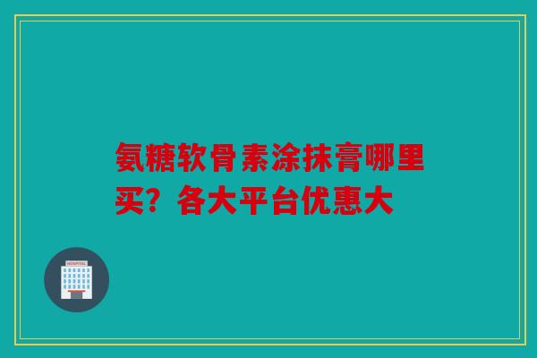 氨糖软骨素涂抹膏哪里买?各大平台优惠大 氨糖软骨素涂抹膏哪里买?各大平台优惠大