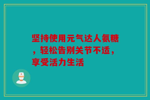 坚持使用元气达人氨糖，轻松告别关节不适，享受活力生活