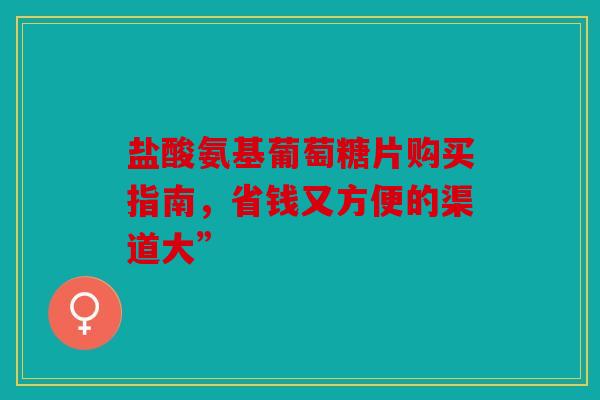 盐酸氨基葡萄糖片购买指南,省钱又方便的渠道大” 盐酸氨基葡萄糖片购买指南,省钱又方便的渠道大”