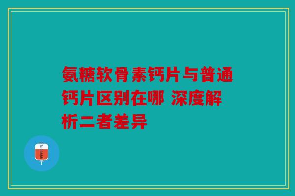 氨糖软骨素钙片与普通钙片区别在哪 深度解析二者差异 氨糖软骨素钙片与普通钙片区别在哪 深度解析二者差异
