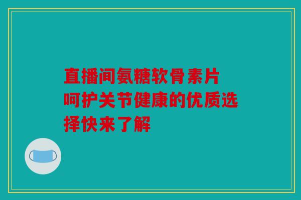 直播间氨糖软骨素片 呵护关节健康的优质选择快来了解