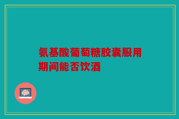 氨基酸葡萄糖胶囊服用期间能否饮酒 氨基酸葡萄糖胶囊服用期间能否饮酒