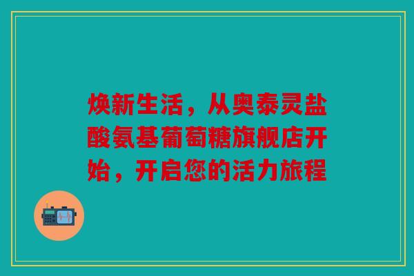 焕新生活,从奥泰灵盐酸氨基葡萄糖旗舰店开始,开启您的活力旅程 焕新生活,从奥泰灵盐酸氨基葡萄糖旗舰店开始,开启您的活力旅程