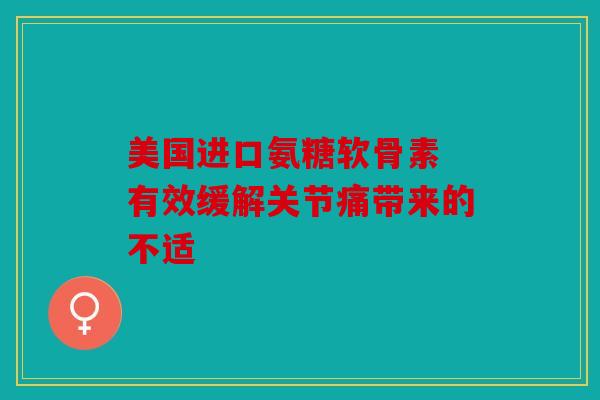 美国进口氨糖软骨素 有效缓解关节痛带来的不适 美国进口氨糖软骨素 有效缓解关节痛带来的不适