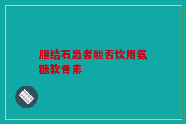 胆结石患者能否饮用氨糖软骨素 胆结石患者能否饮用氨糖软骨素