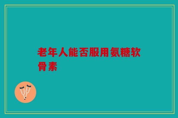 老年人能否服用氨糖软骨素