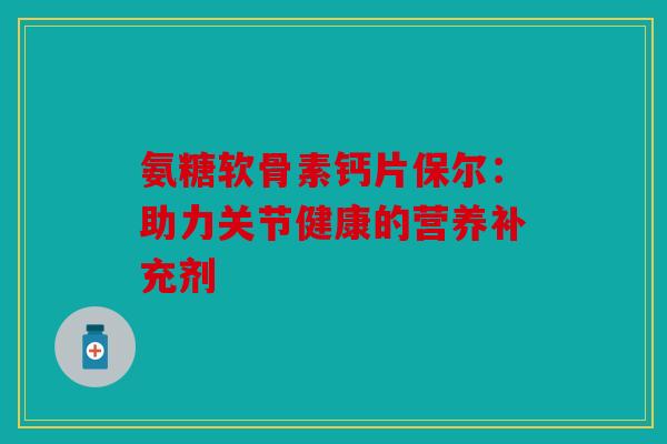 氨糖软骨素钙片保尔:助力关节健康的营养补充剂 氨糖软骨素钙片保尔:助力关节健康的营养补充剂