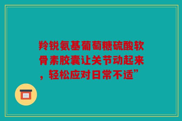 羚锐氨基葡萄糖硫酸软骨素胶囊让关节动起来,轻松应对日常不适” 羚锐氨基葡萄糖硫酸软骨素胶囊让关节动起来,轻松应对日常不适”