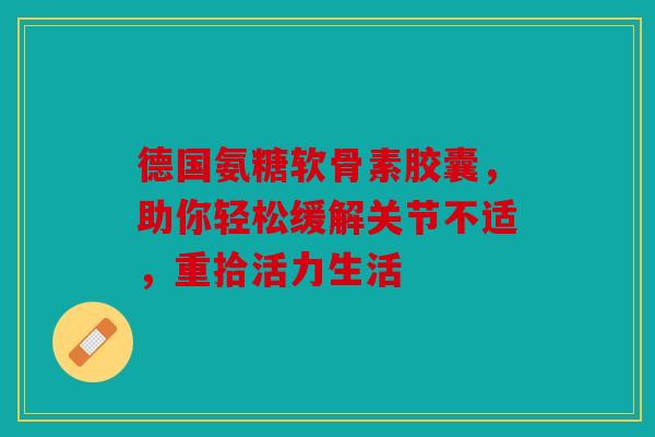 德国氨糖软骨素胶囊,助你轻松缓解关节不适,重拾活力生活 德国氨糖软骨素胶囊,助你轻松缓解关节不适,重拾活力生活