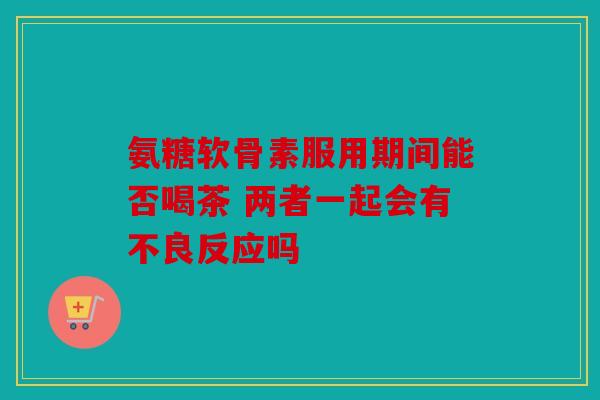 氨糖软骨素服用期间能否喝茶 两者一起会有不良反应吗 氨糖软骨素服用期间能否喝茶 两者一起会有不良反应吗